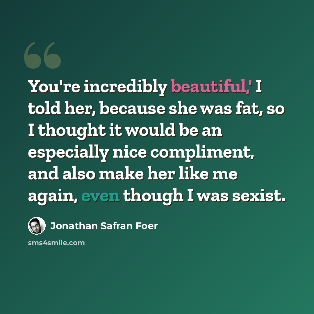 “You're incredibly beautiful,' I told her, because she was fat, so I thought it would be an especially nice compliment, and also make her like me again, even though I was sexist.” quote by Jonathan Safran Foer