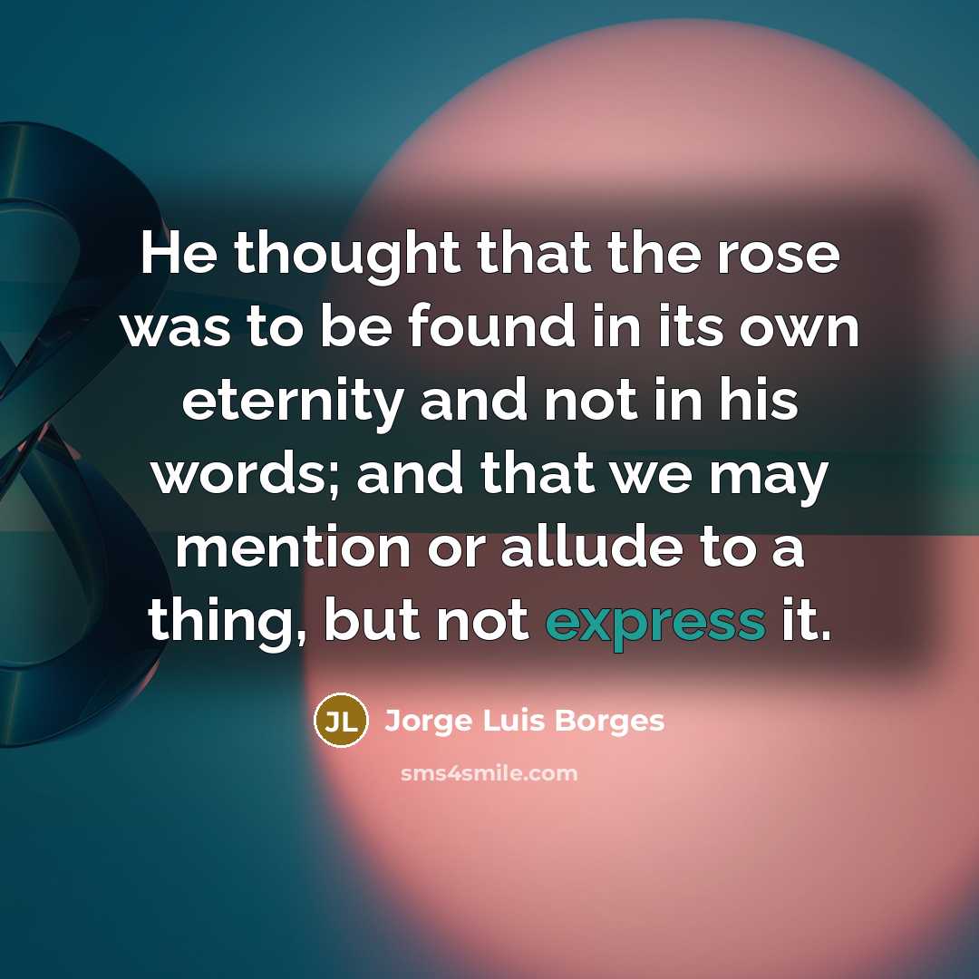 “He thought that the rose was to be found in its own eternity and not in his words; and that we may mention or allude to a thing, but not express it.” quote by Jorge Luis Borges