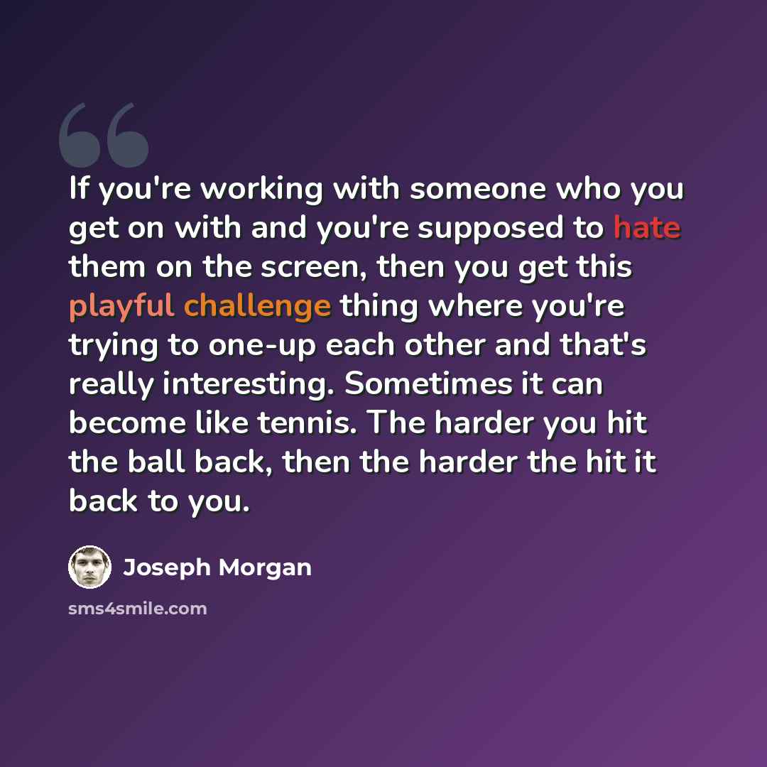 “If you're working with someone who you get on with and you're supposed to hate them on the screen, then you get this playful challenge thing where you're trying to one-up each other and that's really interesting. Sometimes it can become like tennis. The harder you hit the ball back, then the…” quote by Joseph Morgan