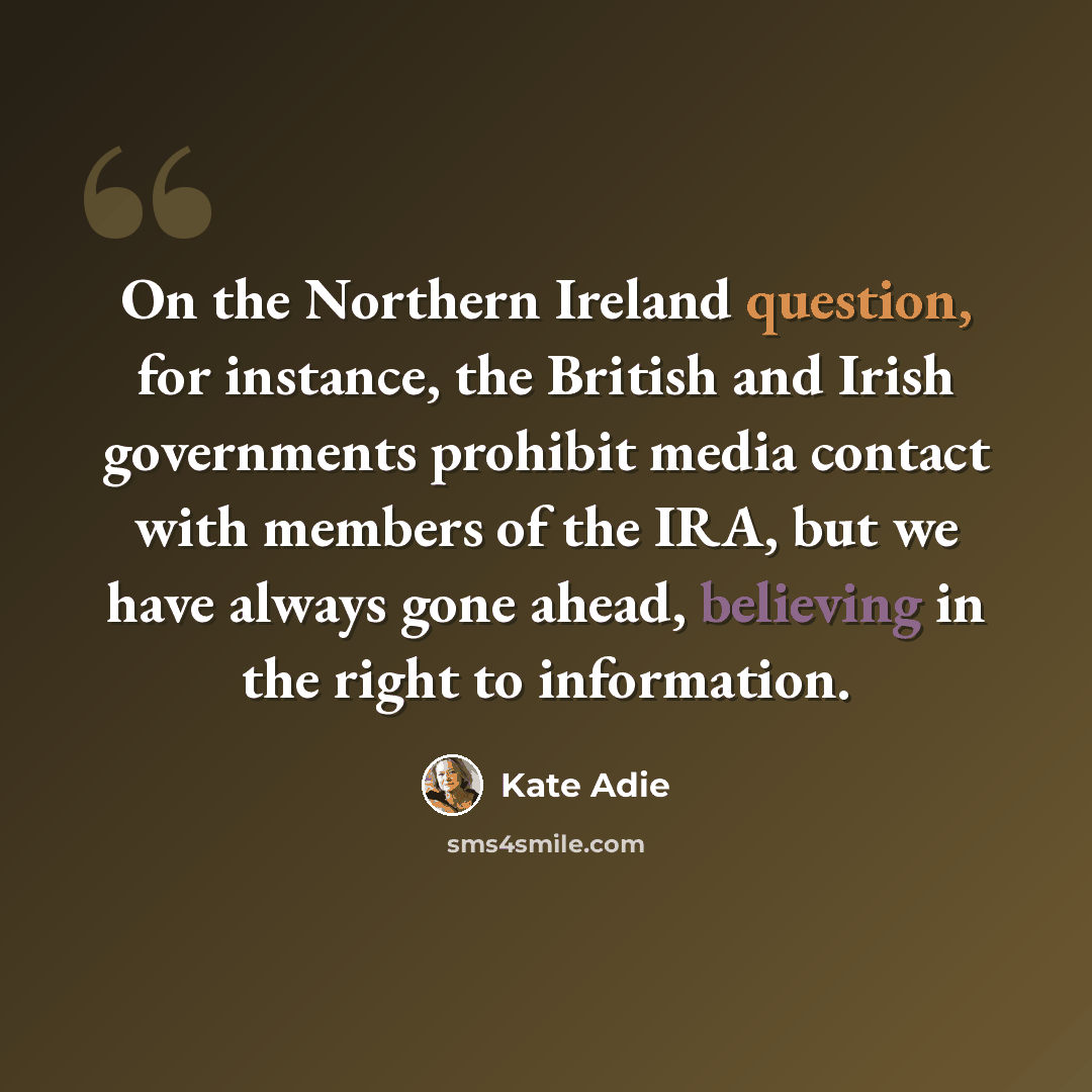 “On the Northern Ireland question, for instance, the British and Irish governments prohibit media contact with members of the IRA, but we have always gone ahead, believing in the right to information.” quote by Kate Adie