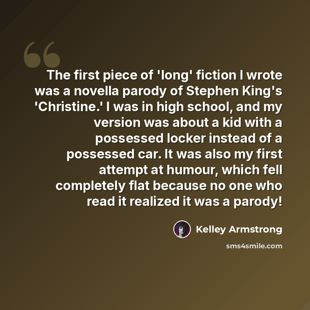 “The first piece of 'long' fiction I wrote was a novella parody of Stephen King's 'Christine.' I was in high school, and my version was about a kid with a possessed locker instead of a possessed car. It was also my first attempt at humour, which fell completely flat because no one who read it…” quote by Kelley Armstrong