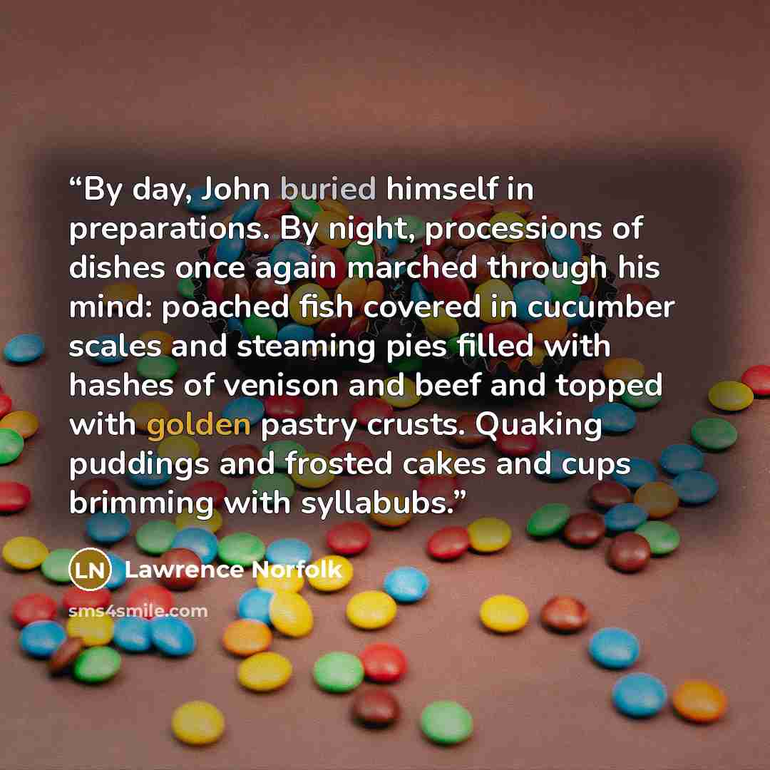 “By day, John buried himself in preparations. By night, processions of dishes once again marched through his mind: poached fish covered in cucumber scales and steaming pies filled with hashes of venison and beef and topped with golden pastry crusts. Quaking puddings and frosted cakes and cups…” quote by Lawrence Norfolk