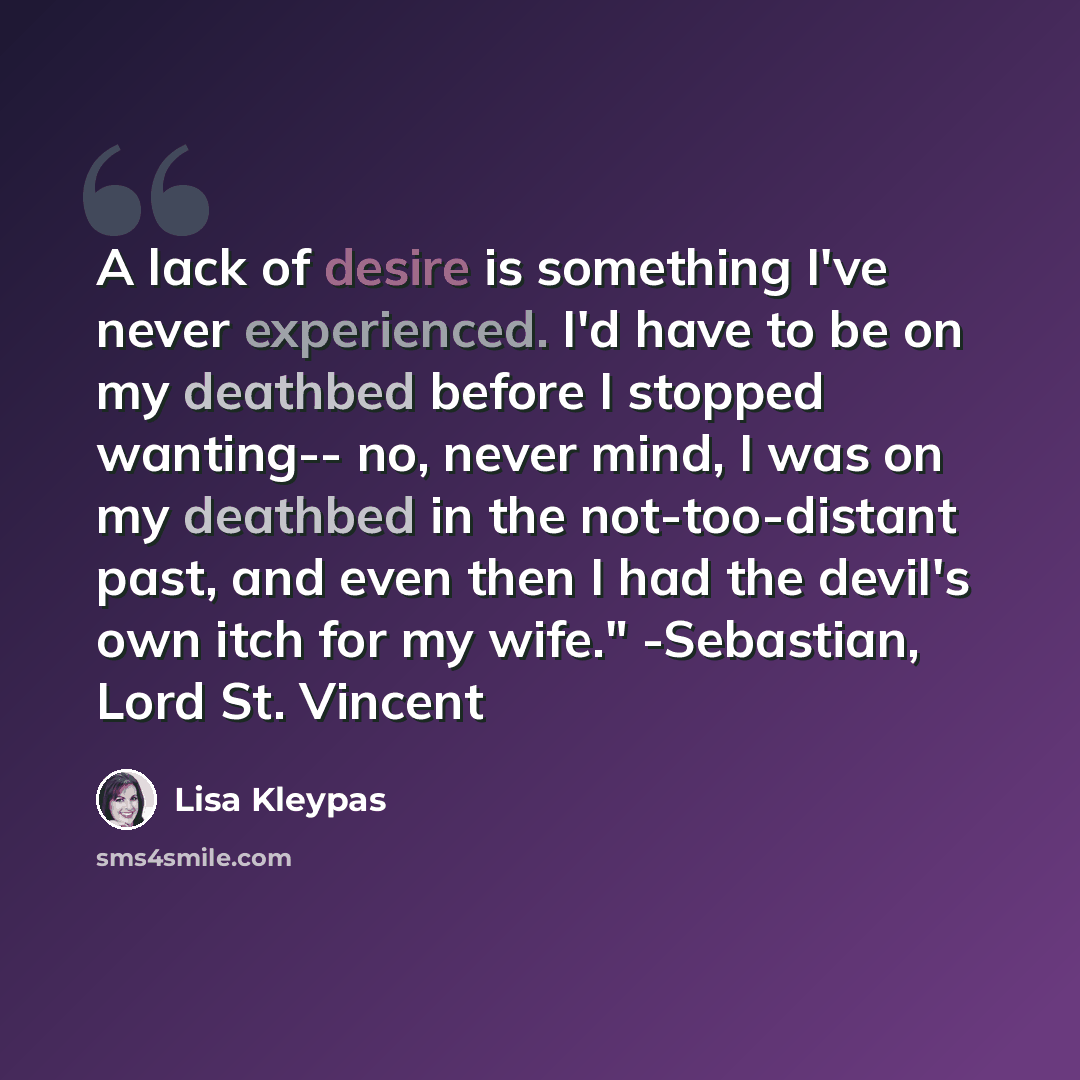 “A lack of desire is something I've never experienced. I'd have to be on my deathbed before I stopped wanting-- no, never mind, I was on my deathbed in the not-too-distant past, and even then I had the devil's own itch for my wife." -Sebastian, Lord St. Vincent” quote by Lisa Kleypas