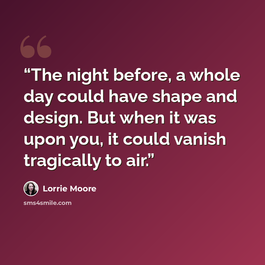“The night before, a whole day could have shape and design. But when it was upon you, it could vanish tragically to air.” quote by Lorrie Moore