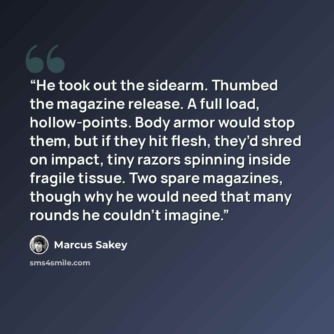 “He took out the sidearm. Thumbed the magazine release. A full load, hollow-points. Body armor would stop them, but if they hit flesh, they’d shred on impact, tiny razors spinning inside fragile tissue. Two spare magazines, though why he would need that many rounds he couldn’t imagine.” quote by Marcus Sakey