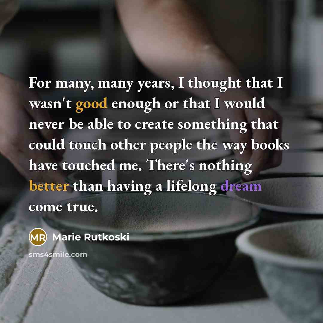 “For many, many years, I thought that I wasn't good enough or that I would never be able to create something that could touch other people the way books have touched me. There's nothing better than having a lifelong dream come true.” quote by Marie Rutkoski