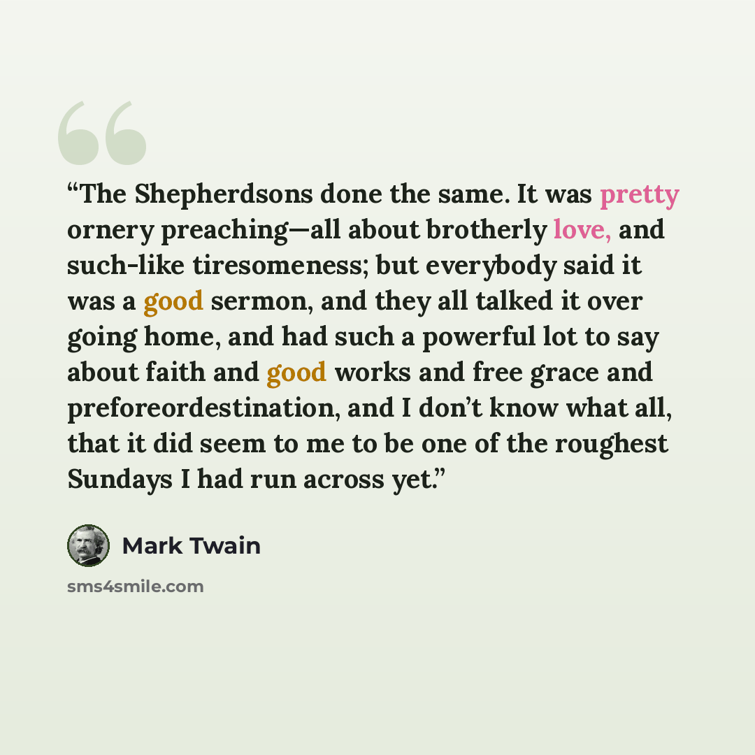 “The Shepherdsons done the same. It was pretty ornery preaching—all about brotherly love, and such-like tiresomeness; but everybody said it was a good sermon, and they all talked it over going home, and had such a powerful lot to say about faith and good works and free grace and…” quote by Mark Twain