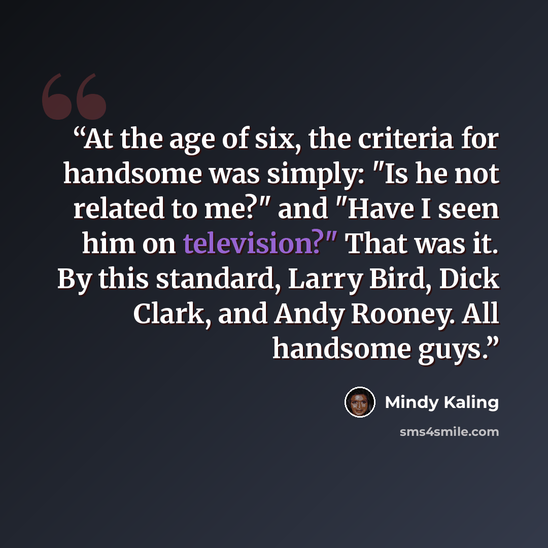 “At the age of six, the criteria for handsome was simply: "Is he not related to me?" and "Have I seen him on television?" That was it. By this standard, Larry Bird, Dick Clark, and Andy Rooney. All handsome guys.” quote by Mindy Kaling