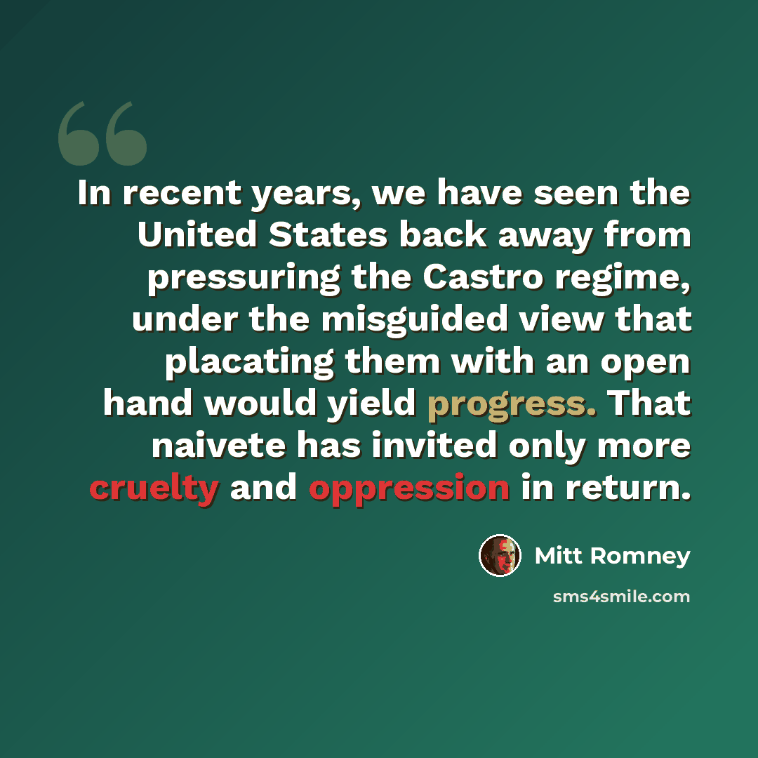 “In recent years, we have seen the United States back away from pressuring the Castro regime, under the misguided view that placating them with an open hand would yield progress. That naivete has invited only more cruelty and oppression in return.” quote by Mitt Romney