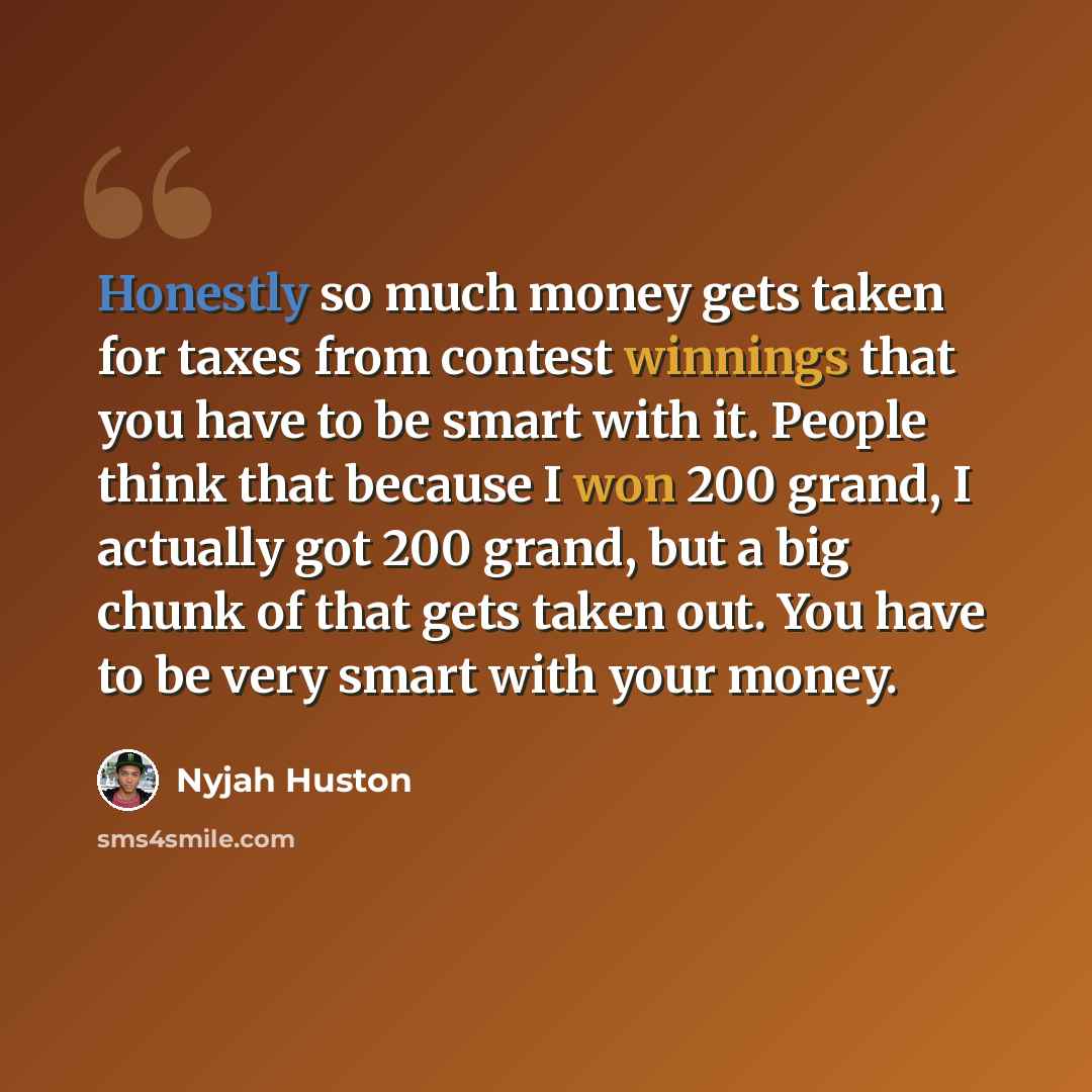 “Honestly so much money gets taken for taxes from contest winnings that you have to be smart with it. People think that because I won 200 grand, I actually got 200 grand, but a big chunk of that gets taken out. You have to be very smart with your money.” quote by Nyjah Huston