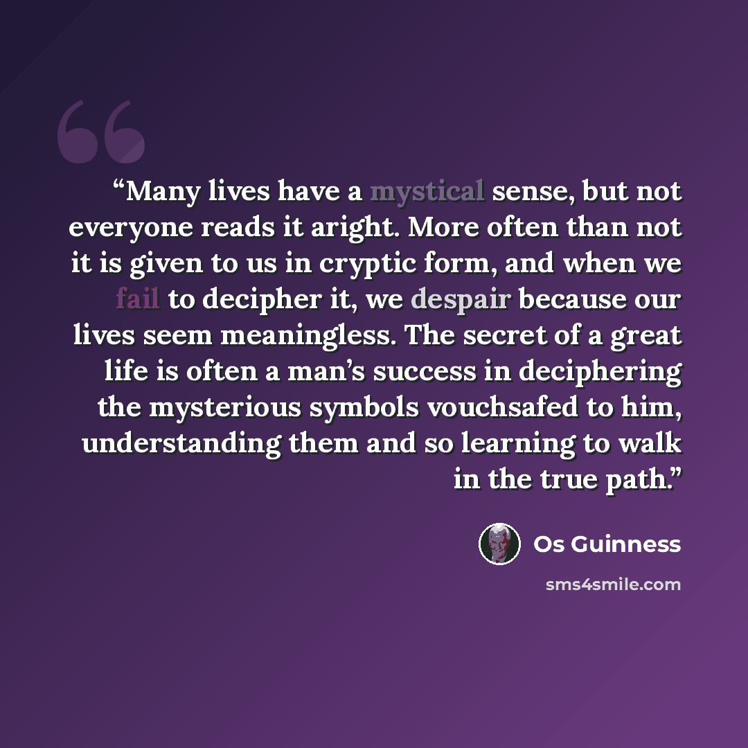 “Many lives have a mystical sense, but not everyone reads it aright. More often than not it is given to us in cryptic form, and when we fail to decipher it, we despair because our lives seem meaningless. The secret of a great life is often a man’s success in deciphering the mysterious symbols…” quote by Os Guinness