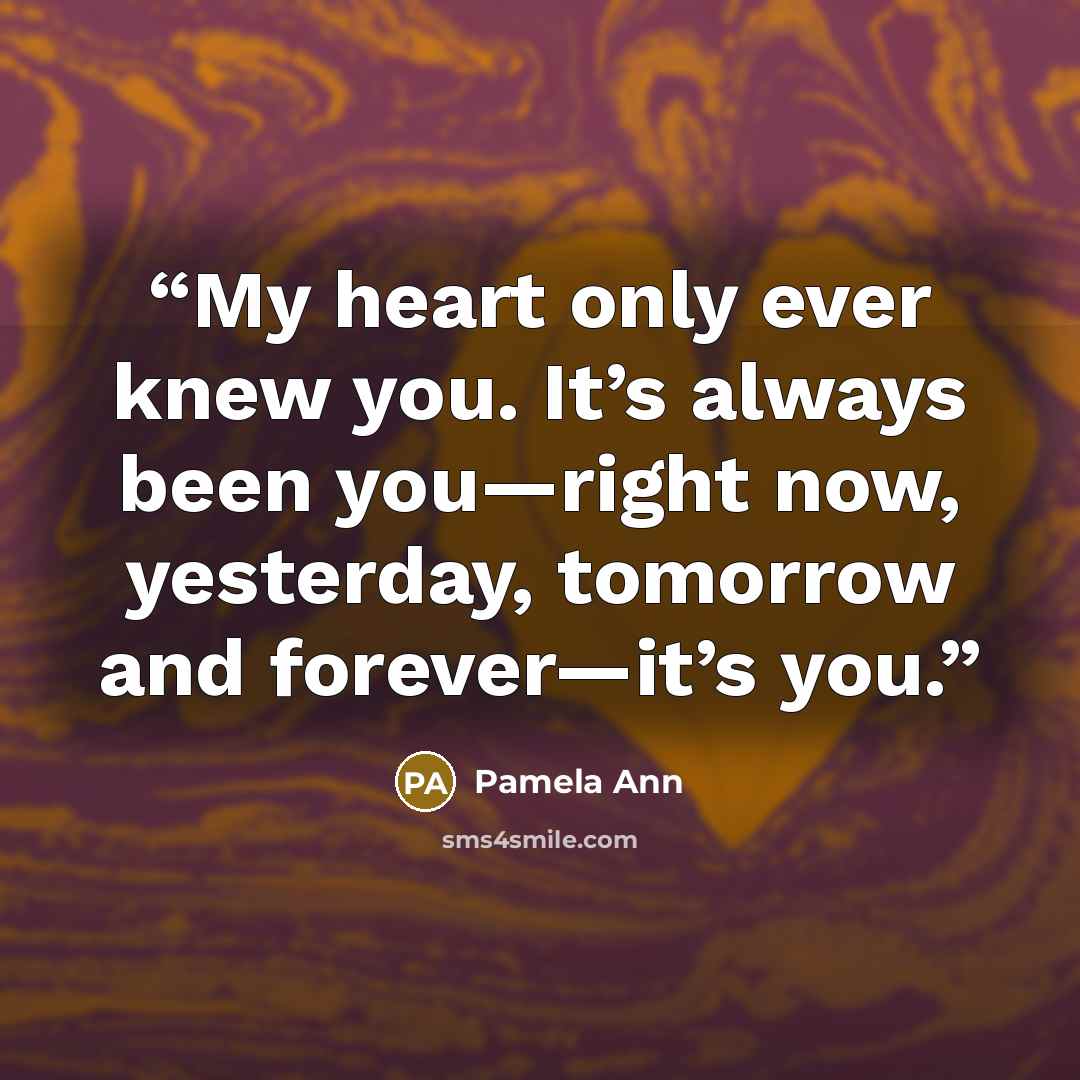 “My heart only ever knew you. It’s always been you—right now, yesterday, tomorrow and forever—it’s you.” quote by Pamela Ann