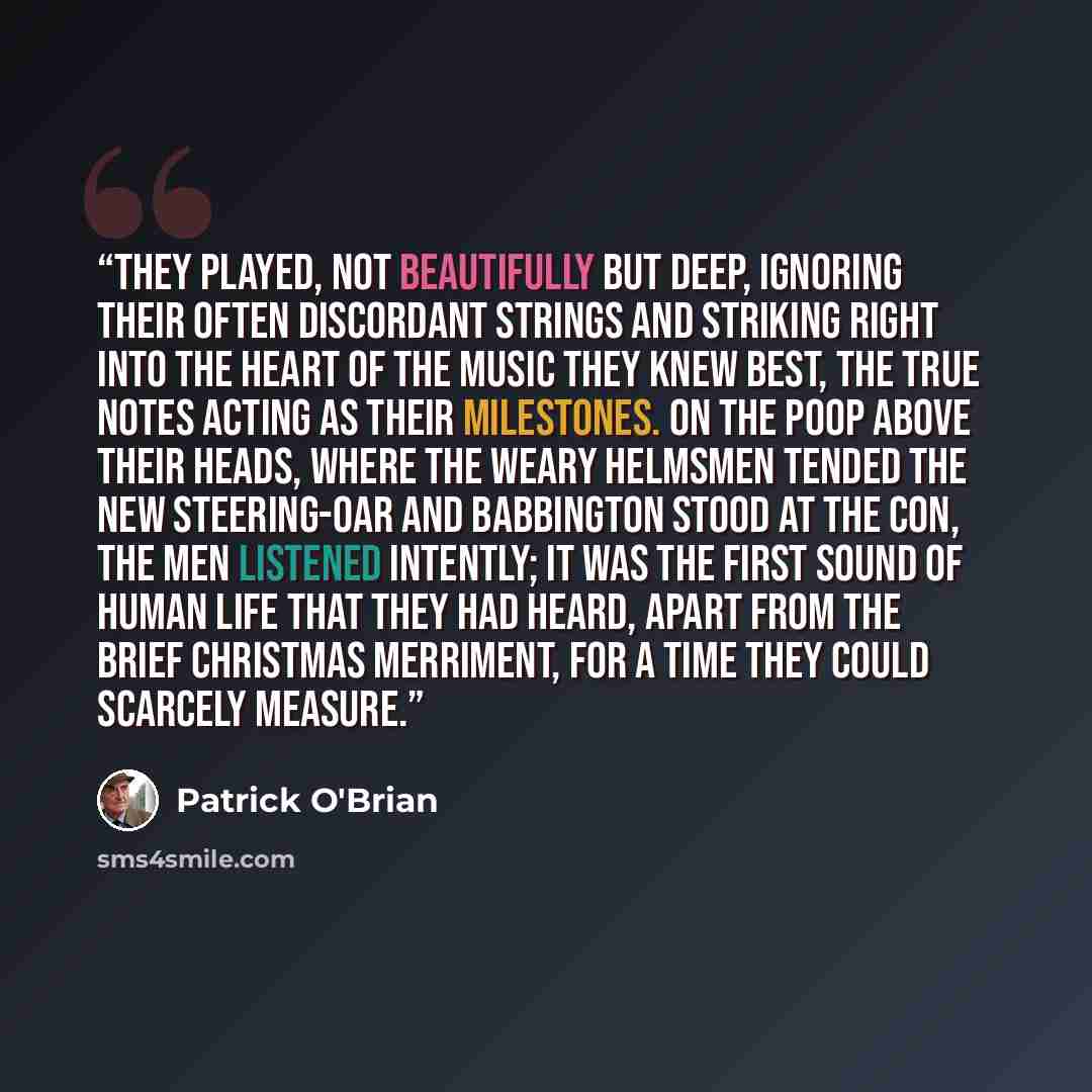 “They played, not beautifully but deep, ignoring their often discordant strings and striking right into the heart of the music they knew best, the true notes acting as their milestones. On the poop above their heads, where the weary helmsmen tended the new steering-oar and Babbington stood at the…” quote by Patrick O'Brian