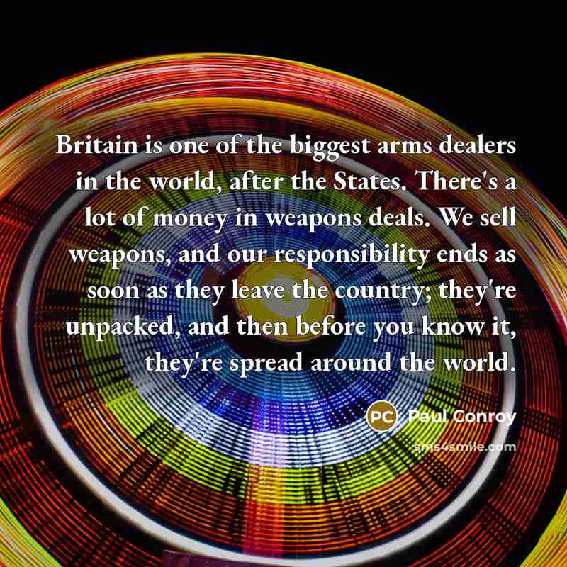 “Britain is one of the biggest arms dealers in the world, after the States. There's a lot of money in weapons deals. We sell weapons, and our responsibility ends as soon as they leave the country; they're unpacked, and then before you know it, they're spread around the world.” quote by Paul Conroy
