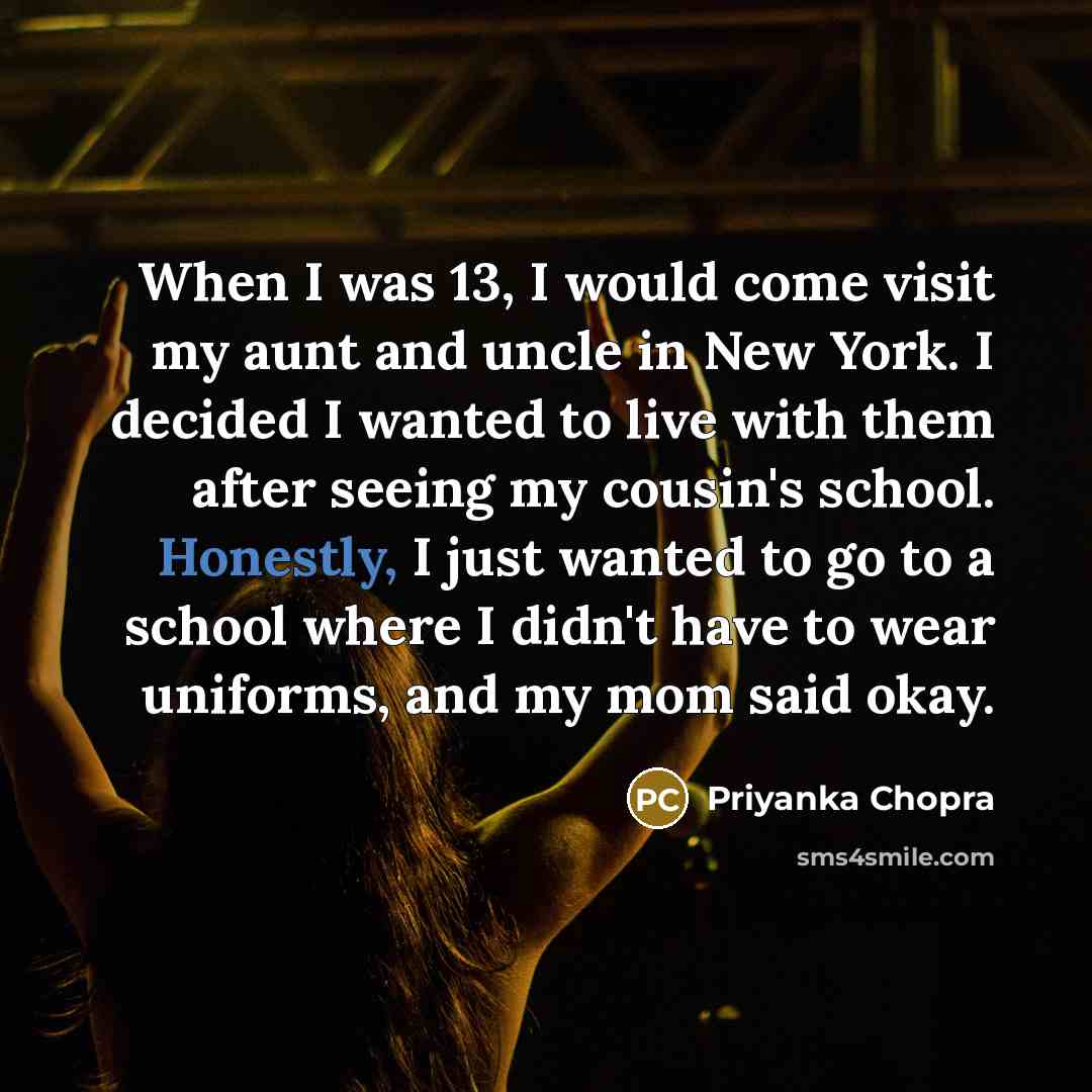 “When I was 13, I would come visit my aunt and uncle in New York. I decided I wanted to live with them after seeing my cousin's school. Honestly, I just wanted to go to a school where I didn't have to wear uniforms, and my mom said okay.” quote by Priyanka Chopra