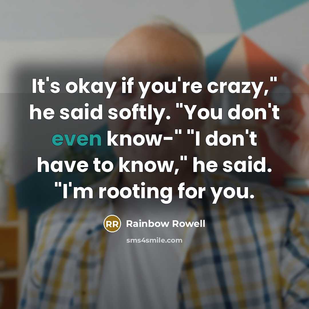 “It's okay if you're crazy," he said softly. "You don't even know-" "I don't have to know," he said. "I'm rooting for you.” quote by Rainbow Rowell
