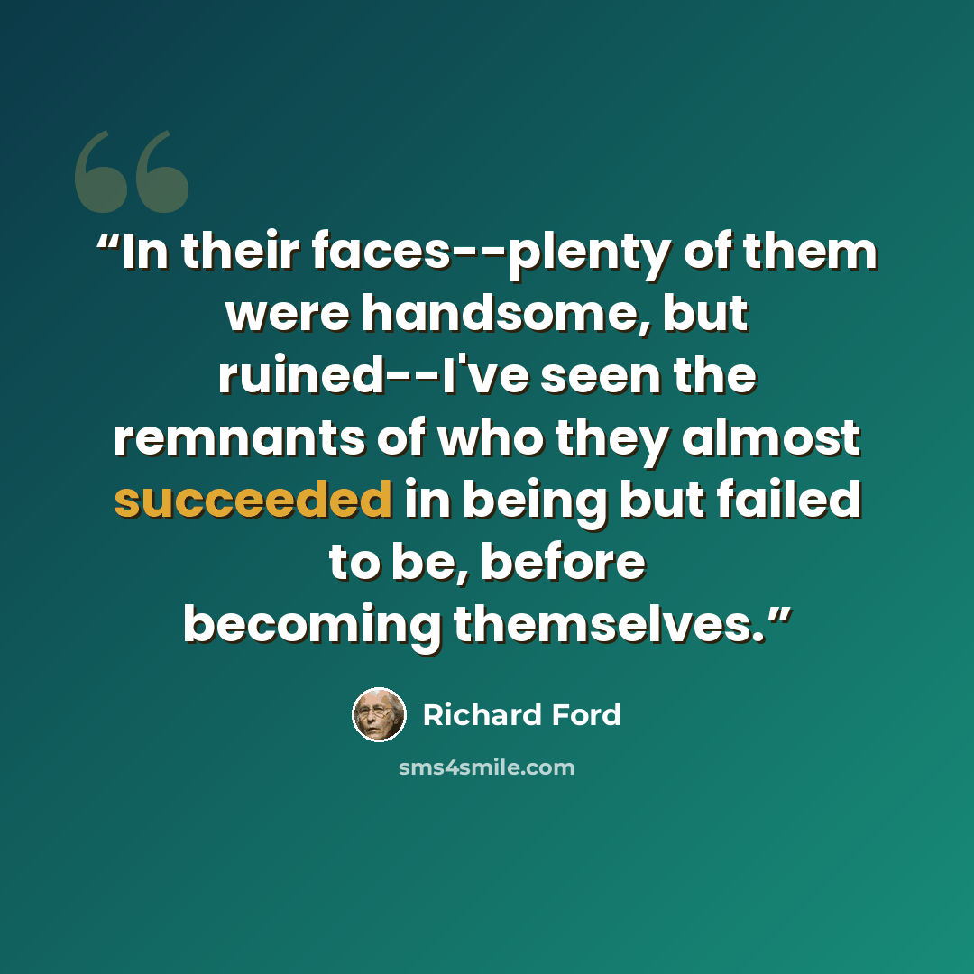 “In their faces--plenty of them were handsome, but ruined--I've seen the remnants of who they almost succeeded in being but failed to be, before becoming themselves.” quote by Richard Ford
