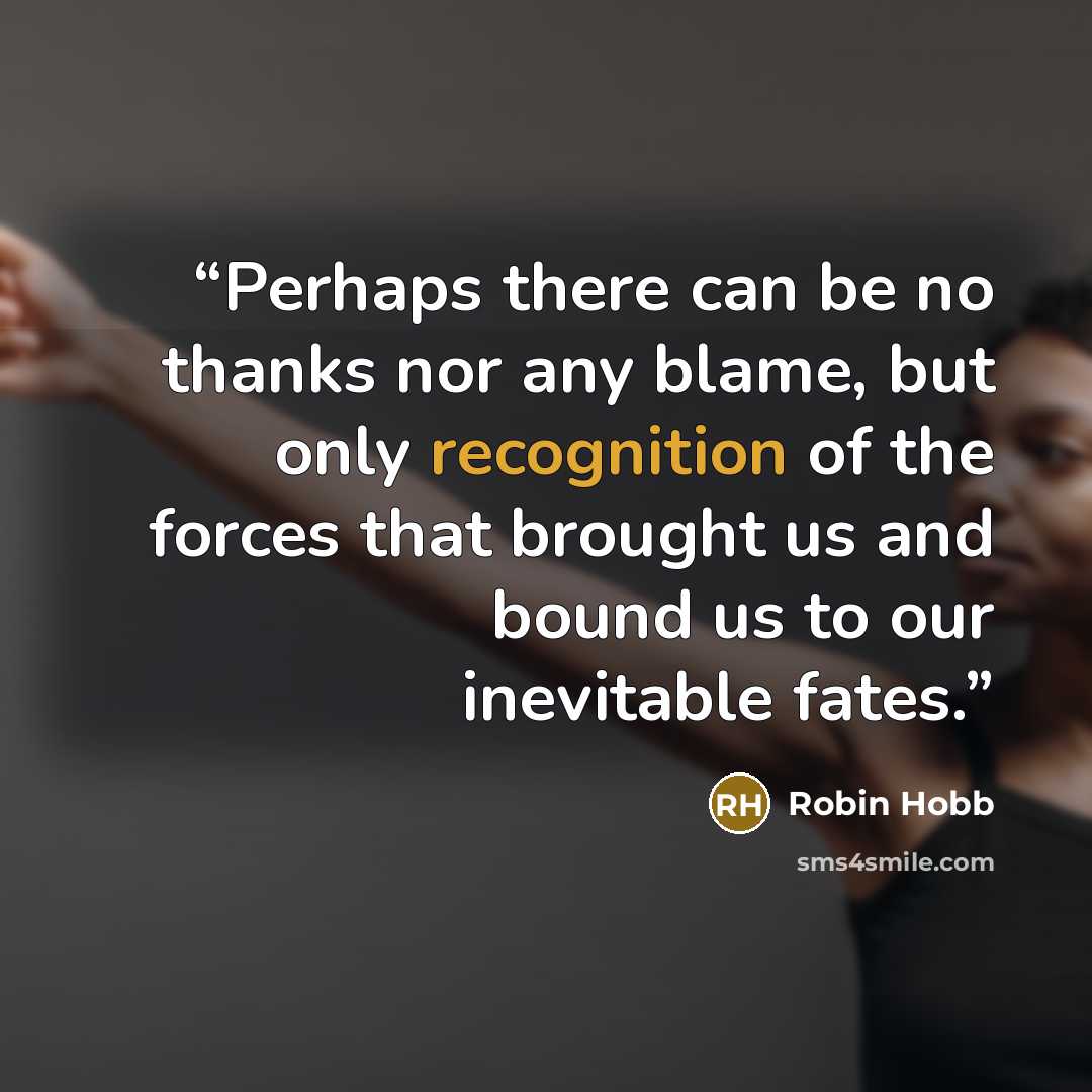 “Perhaps there can be no thanks nor any blame, but only recognition of the forces that brought us and bound us to our inevitable fates.” quote by Robin Hobb