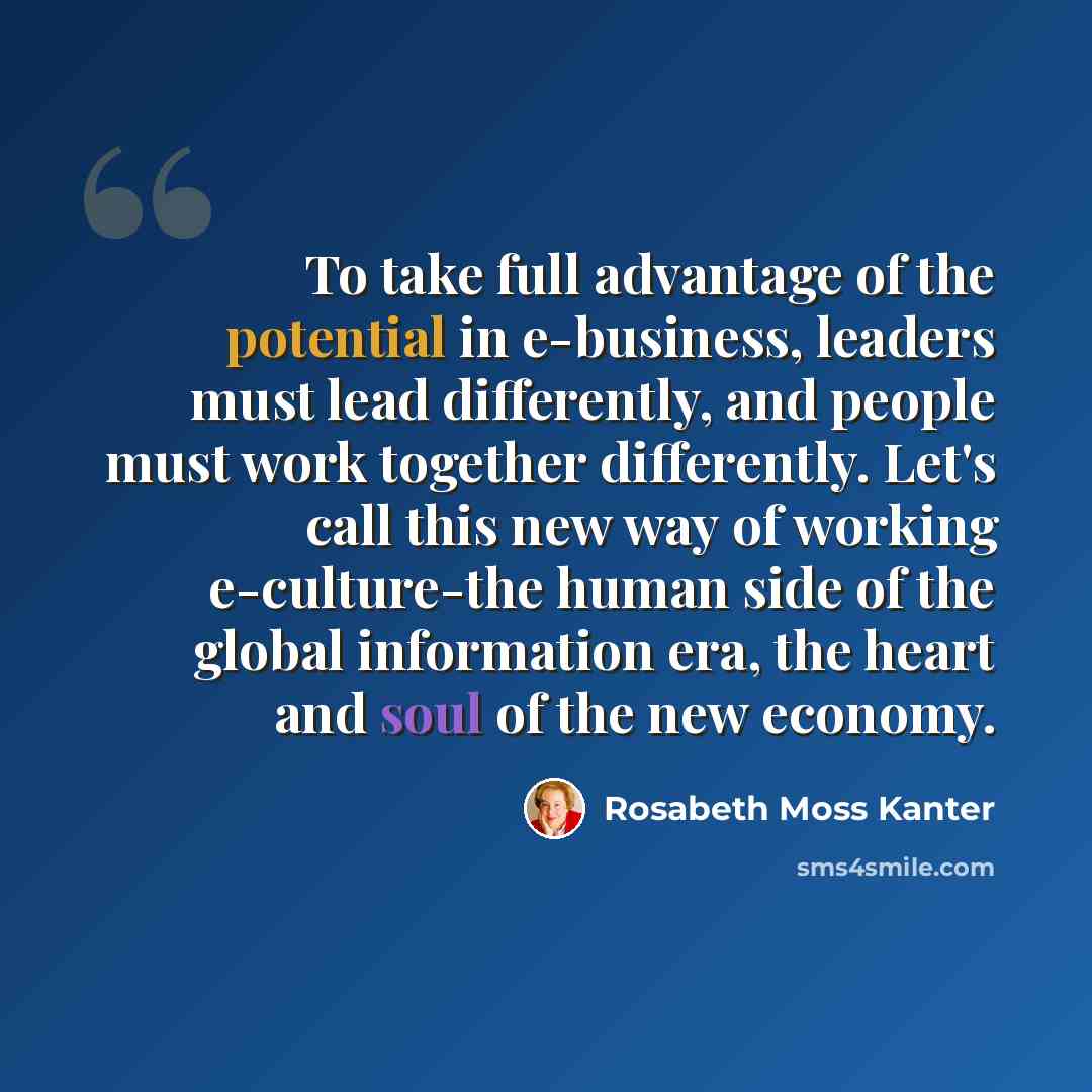 “To take full advantage of the potential in e-business, leaders must lead differently, and people must work together differently. Let's call this new way of working e-culture-the human side of the global information era, the heart and soul of the new economy.” quote by Rosabeth Moss Kanter