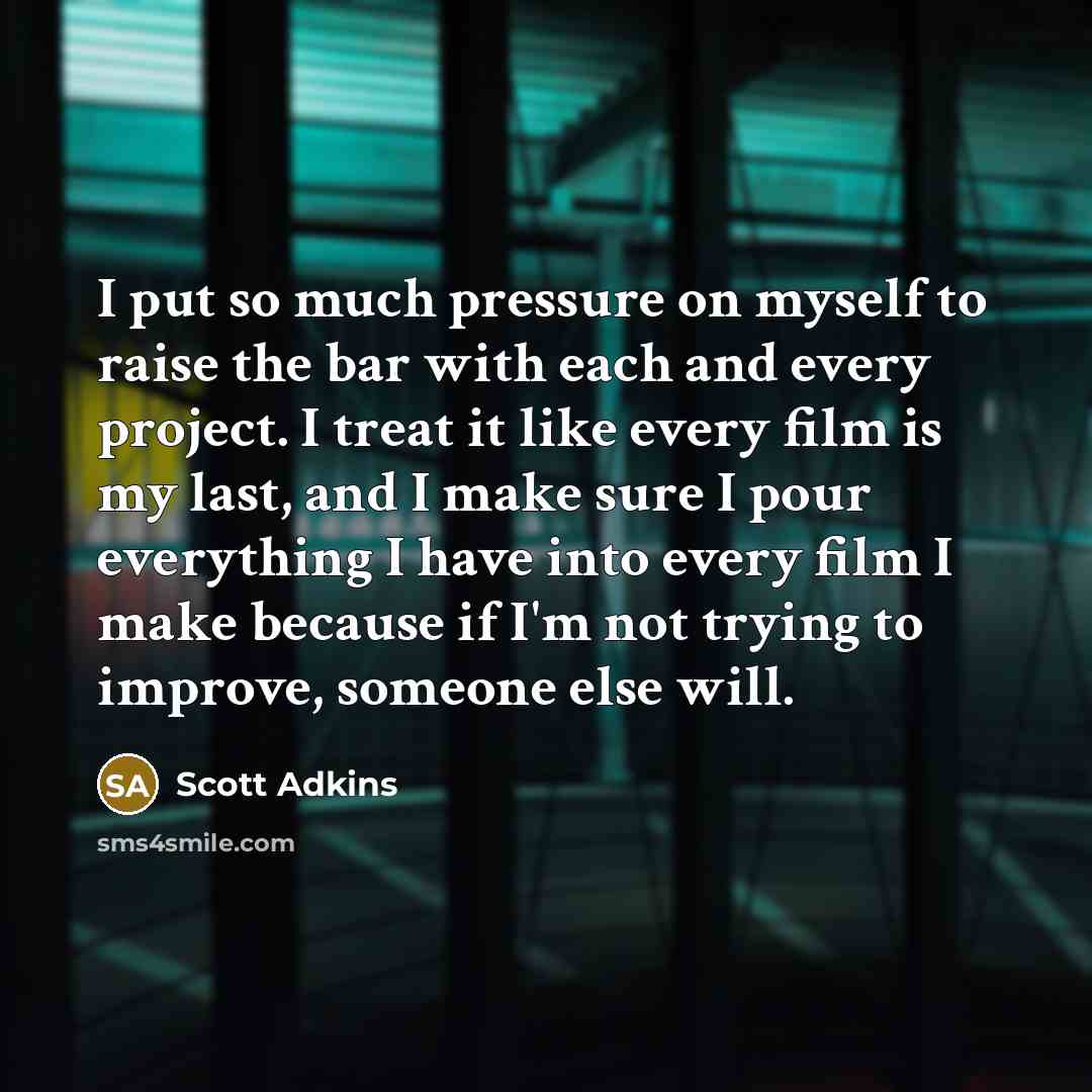 “I put so much pressure on myself to raise the bar with each and every project. I treat it like every film is my last, and I make sure I pour everything I have into every film I make because if I'm not trying to improve, someone else will.” quote by Scott Adkins