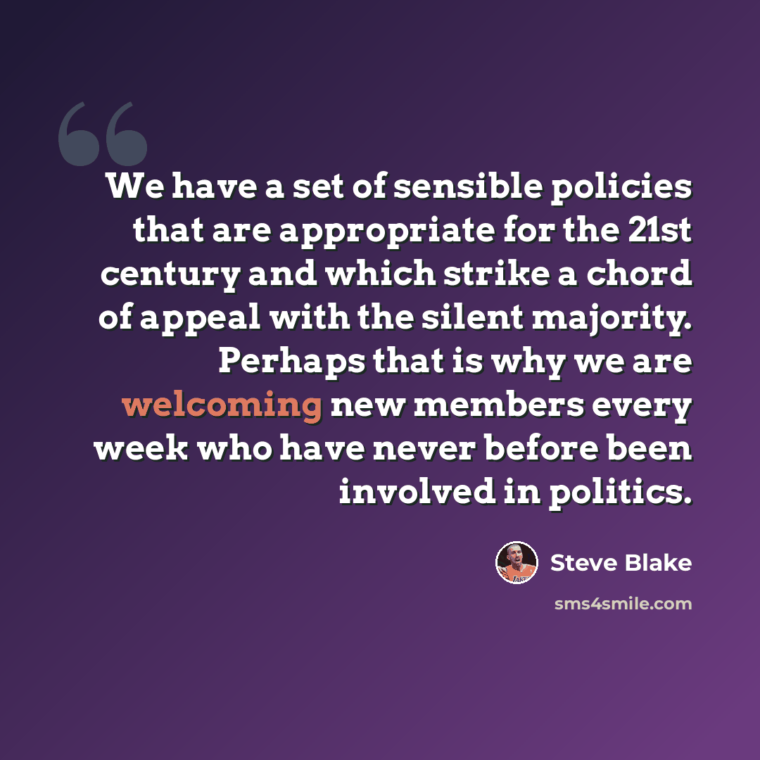 “We have a set of sensible policies that are appropriate for the 21st century and which strike a chord of appeal with the silent majority. Perhaps that is why we are welcoming new members every week who have never before been involved in politics.” quote by Steve Blake