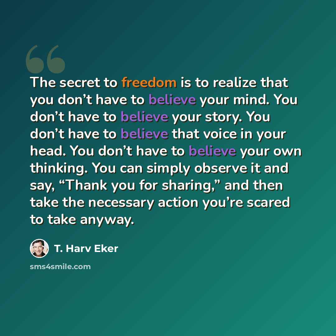 “The secret to freedom is to realize that you don’t have to believe your mind. You don’t have to believe your story. You don’t have to believe that voice in your head. You don’t have to believe your own thinking. You can simply observe it and say, “Thank you for sharing,” and then take the…” quote by T. Harv Eker