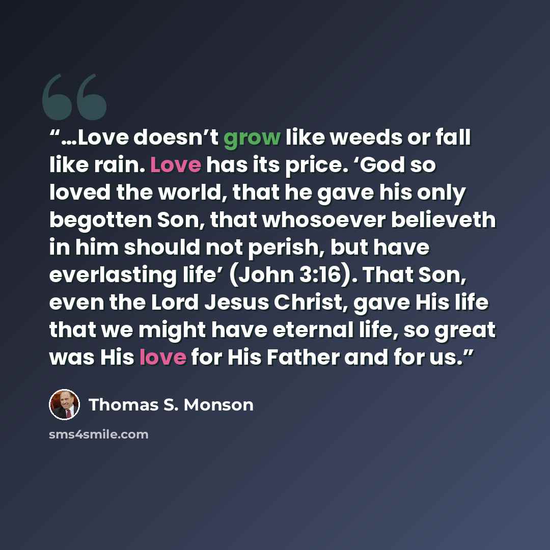 “…Love doesn’t grow like weeds or fall like rain. Love has its price. ‘God so loved the world, that he gave his only begotten Son, that whosoever believeth in him should not perish, but have everlasting life’ (John 3:16). That Son, even the Lord Jesus Christ, gave His life that we might have…” quote by Thomas S. Monson