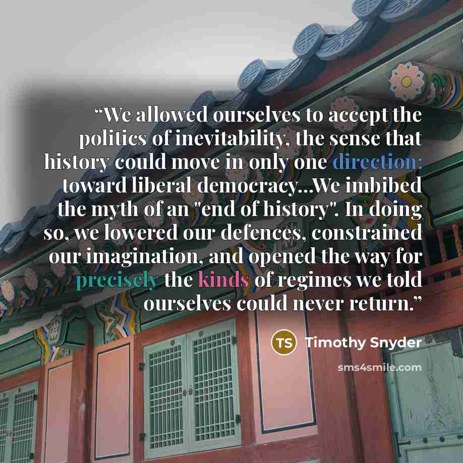“We allowed ourselves to accept the politics of inevitability, the sense that history could move in only one direction: toward liberal democracy...We imbibed the myth of an "end of history". In doing so, we lowered our defences, constrained our imagination, and opened the way for precisely the…” quote by Timothy Snyder