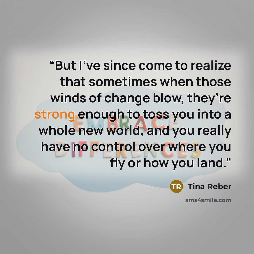 “But I’ve since come to realize that sometimes when those winds of change blow, they’re strong enough to toss you into a whole new world, and you really have no control over where you fly or how you land.” quote by Tina Reber