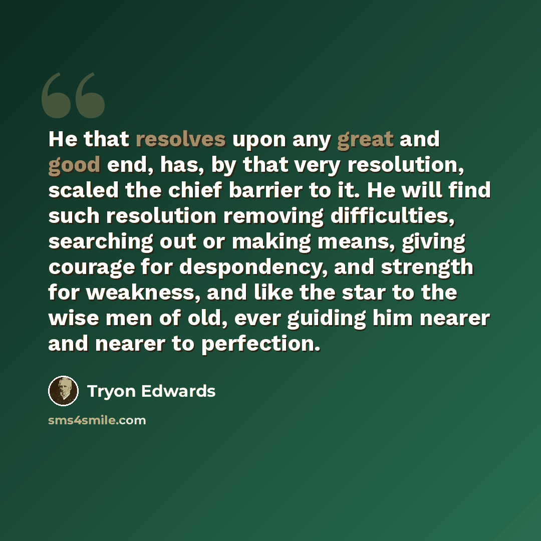“He that resolves upon any great and good end, has, by that very resolution, scaled the chief barrier to it. He will find such resolution removing difficulties, searching out or making means, giving courage for despondency, and strength for weakness, and like the star to the wise men of old, ever…” quote by Tryon Edwards