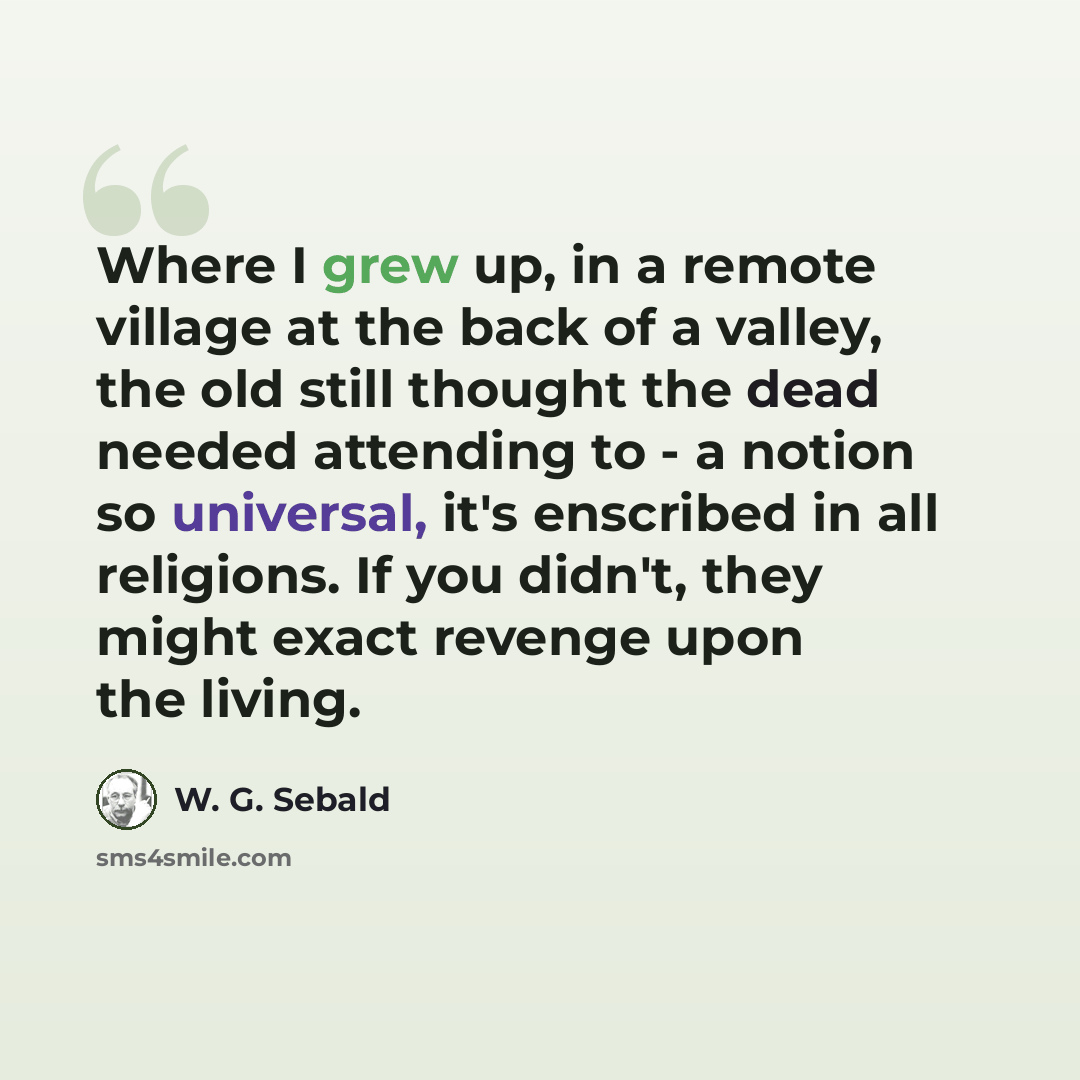 “Where I grew up, in a remote village at the back of a valley, the old still thought the dead needed attending to - a notion so universal, it's enscribed in all religions. If you didn't, they might exact revenge upon the living.” quote by W. G. Sebald