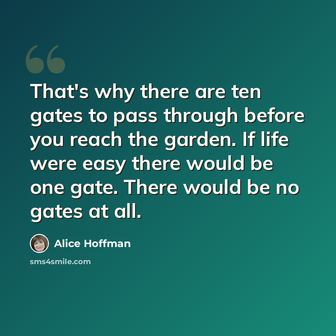 “That's why there are ten gates to pass through before you reach the garden. If life were easy there would be one gate. There would be no gates at all.” quote by Alice Hoffman