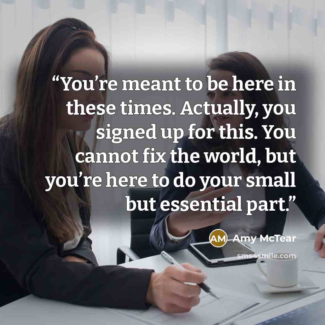 “You’re meant to be here in these times. Actually, you signed up for this. You cannot fix the world, but you’re here to do your small but essential part.” quote by Amy McTear