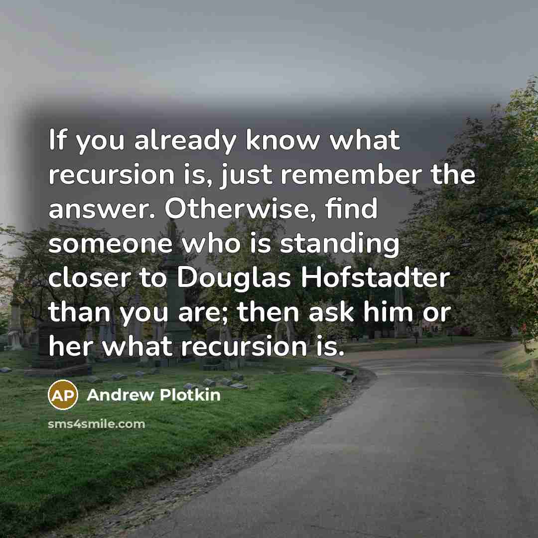 “If you already know what recursion is, just remember the answer. Otherwise, find someone who is standing closer to Douglas Hofstadter than you are; then ask him or her what recursion is.” quote by Andrew Plotkin