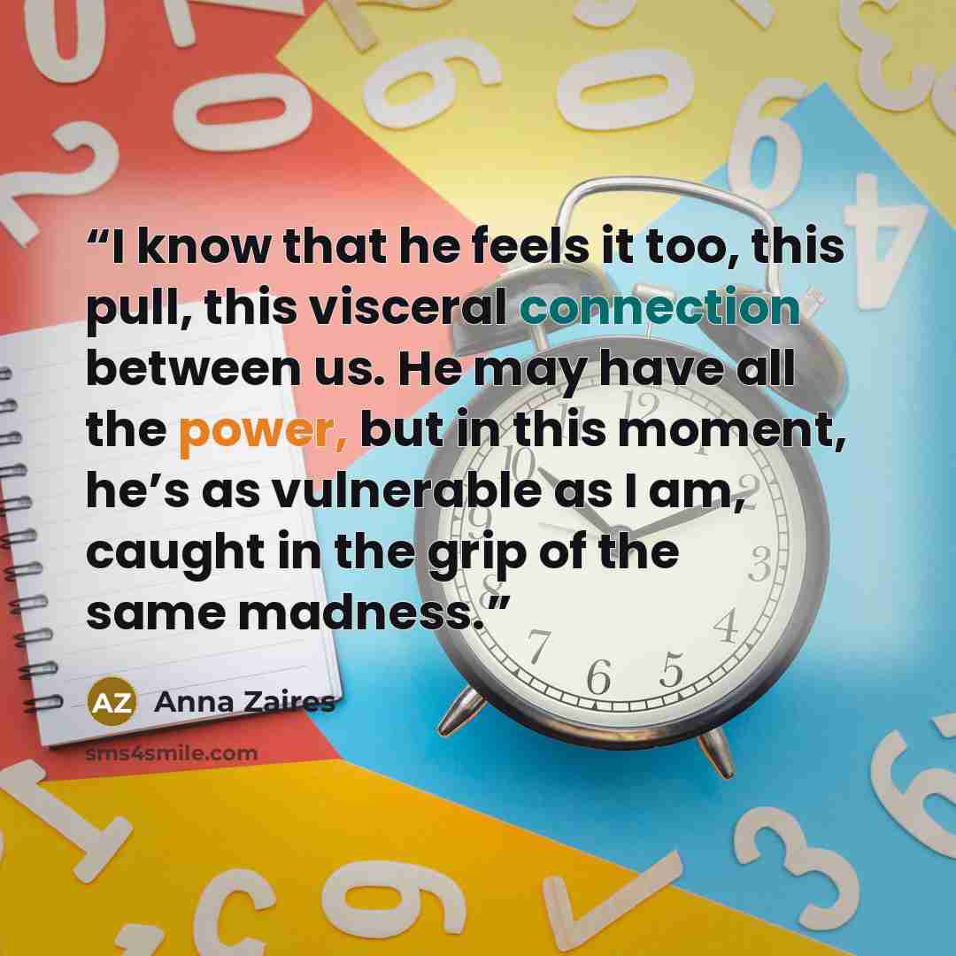 “I know that he feels it too, this pull, this visceral connection between us. He may have all the power, but in this moment, he’s as vulnerable as I am, caught in the grip of the same madness.” quote by Anna Zaires
