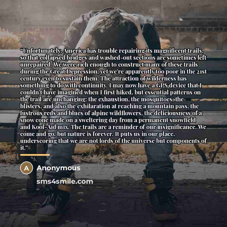 “Unfortunately, America has trouble repairing its magnificent trails, so that collapsed bridges and washed-out sections are sometimes left unrepaired. We were rich enough to construct many of these trails during the Great Depression, yet we’re apparently too poor in the 21st century even to sustain…” quote by Anonymous