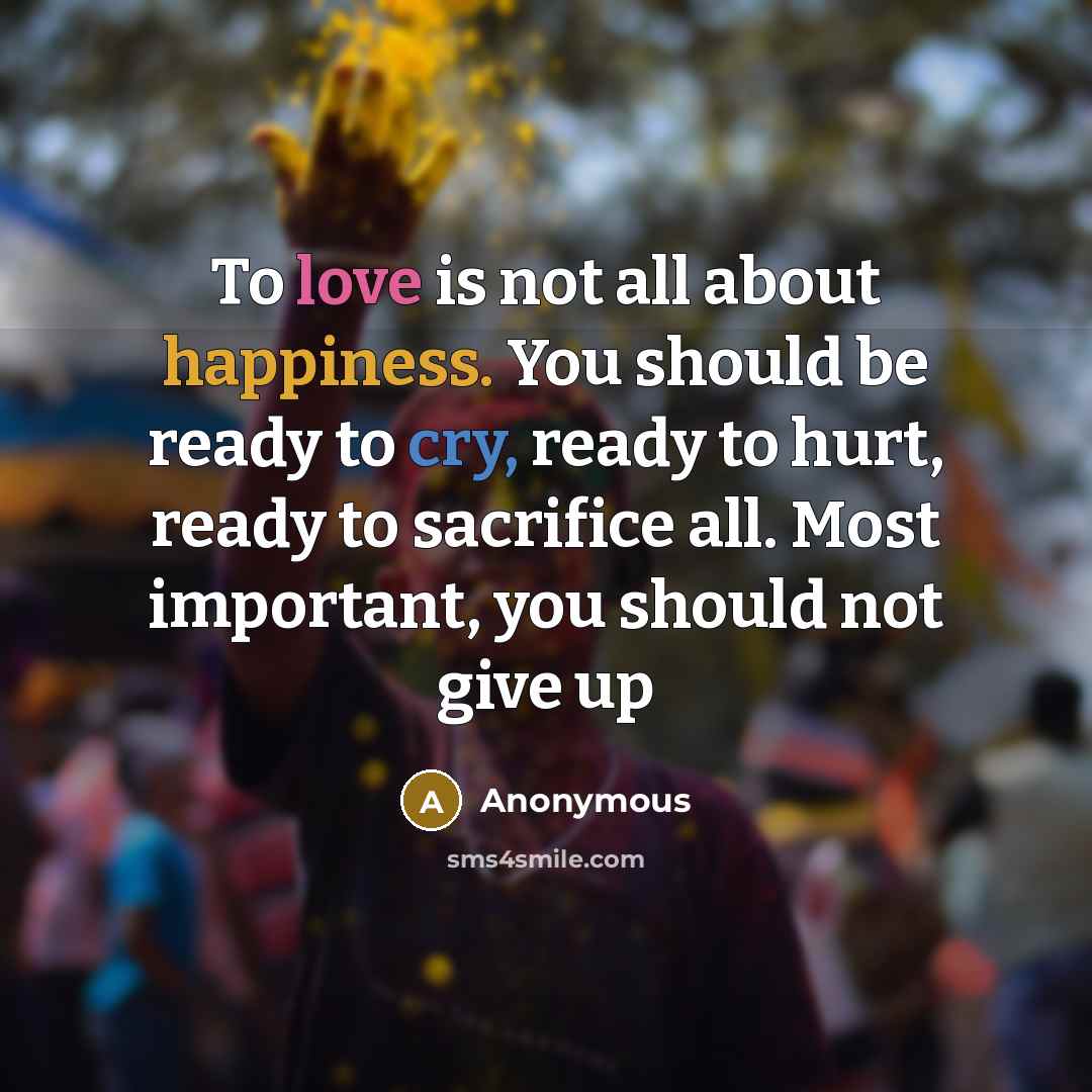“To love is not all about happiness. You should be ready to cry, ready to hurt, ready to sacrifice all. Most important, you should not give up” quote by Anonymous