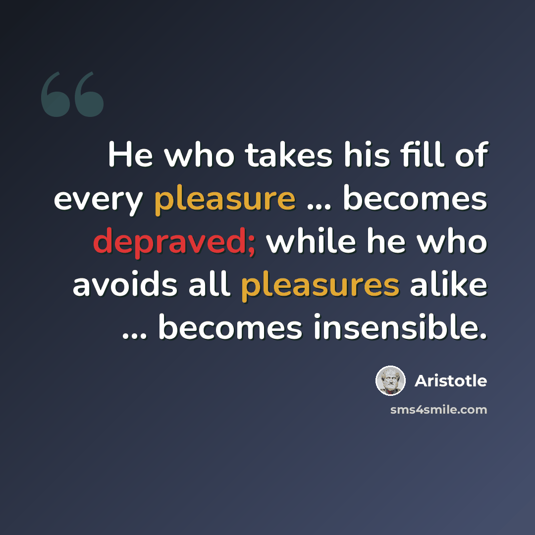 “He who takes his fill of every pleasure ... becomes depraved; while he who avoids all pleasures alike ... becomes insensible.” quote by Aristotle