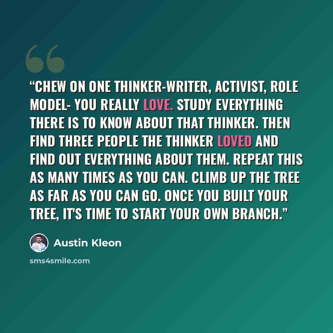 “chew on one thinker-writer, activist, role model- you really love. Study everything there is to know about that thinker. Then find three people the thinker loved and find out everything about them. Repeat this as many times as you can. Climb up the tree as far as you can go. Once you built your…” quote by Austin Kleon