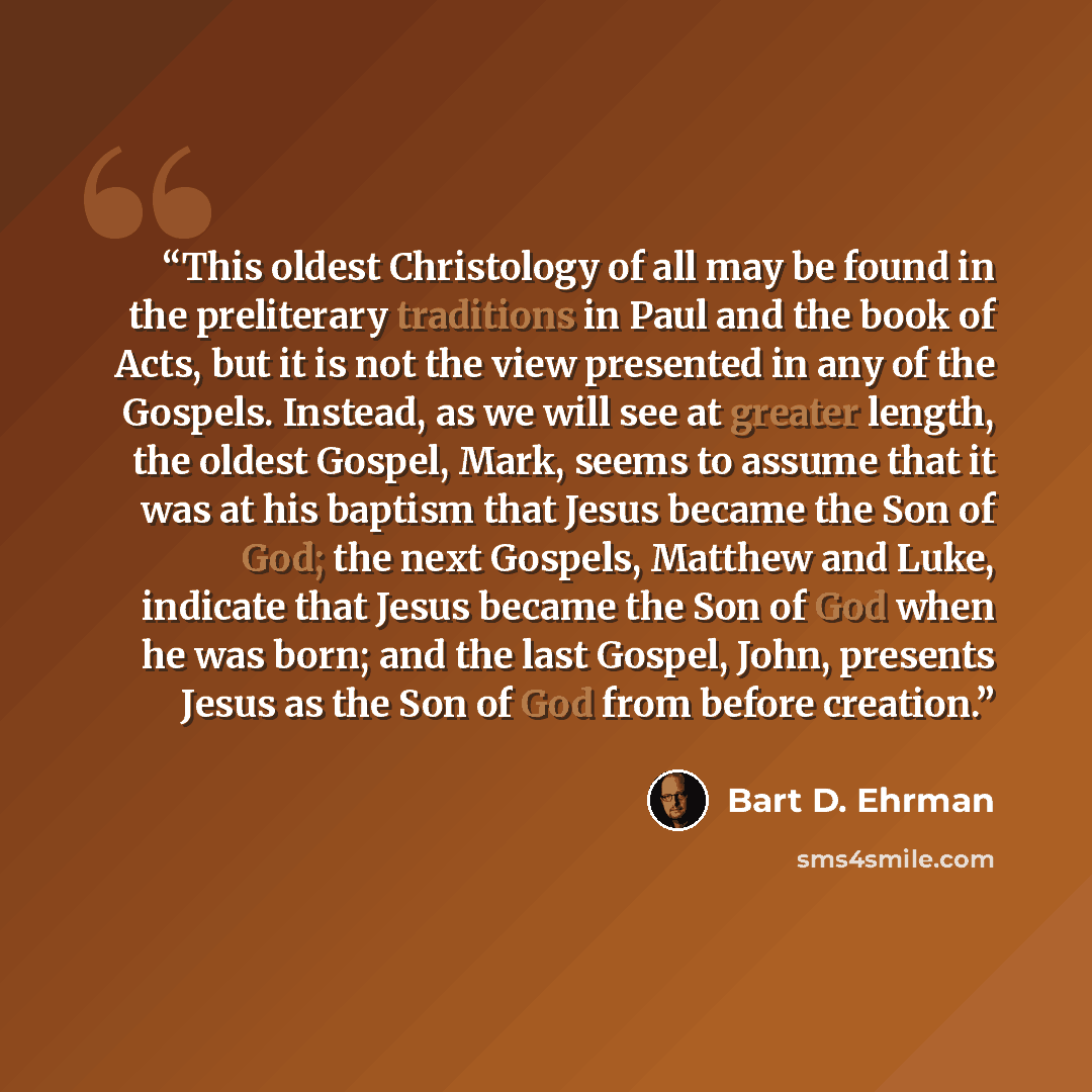 “This oldest Christology of all may be found in the preliterary traditions in Paul and the book of Acts, but it is not the view presented in any of the Gospels. Instead, as we will see at greater length, the oldest Gospel, Mark, seems to assume that it was at his baptism that Jesus became the Son…” quote by Bart D. Ehrman