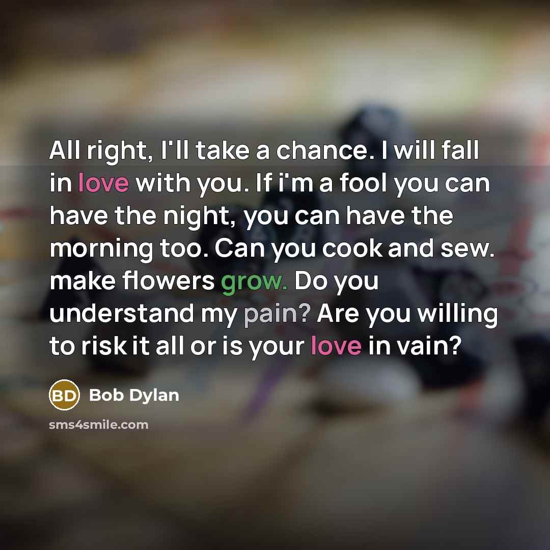 “All right, I'll take a chance. I will fall in love with you. If i'm a fool you can have the night, you can have the morning too. Can you cook and sew. make flowers grow. Do you understand my pain? Are you willing to risk it all or is your love in vain?” quote by Bob Dylan