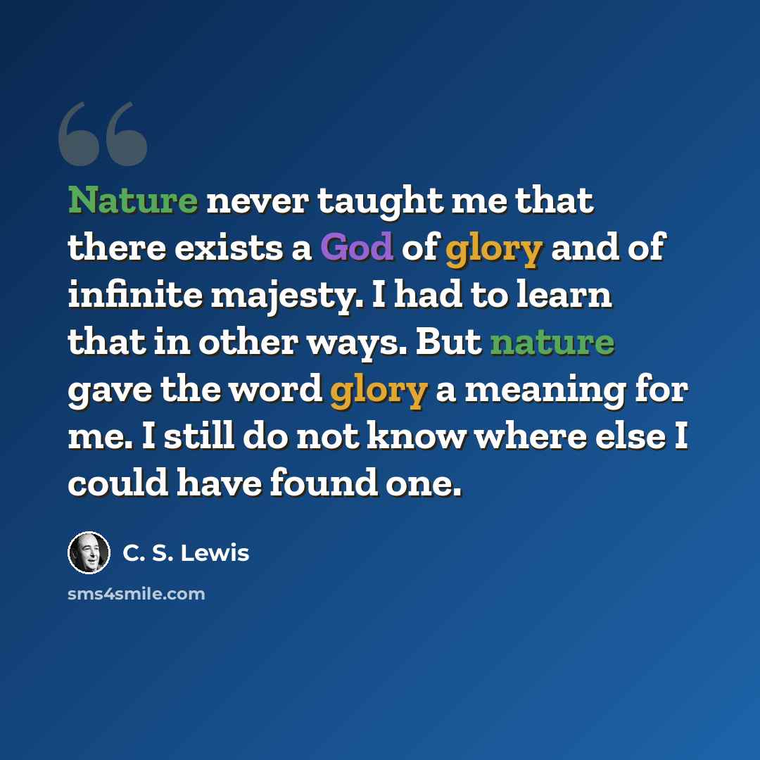 “Nature never taught me that there exists a God of glory and of infinite majesty. I had to learn that in other ways. But nature gave the word glory a meaning for me. I still do not know where else I could have found one.” quote by C. S. Lewis