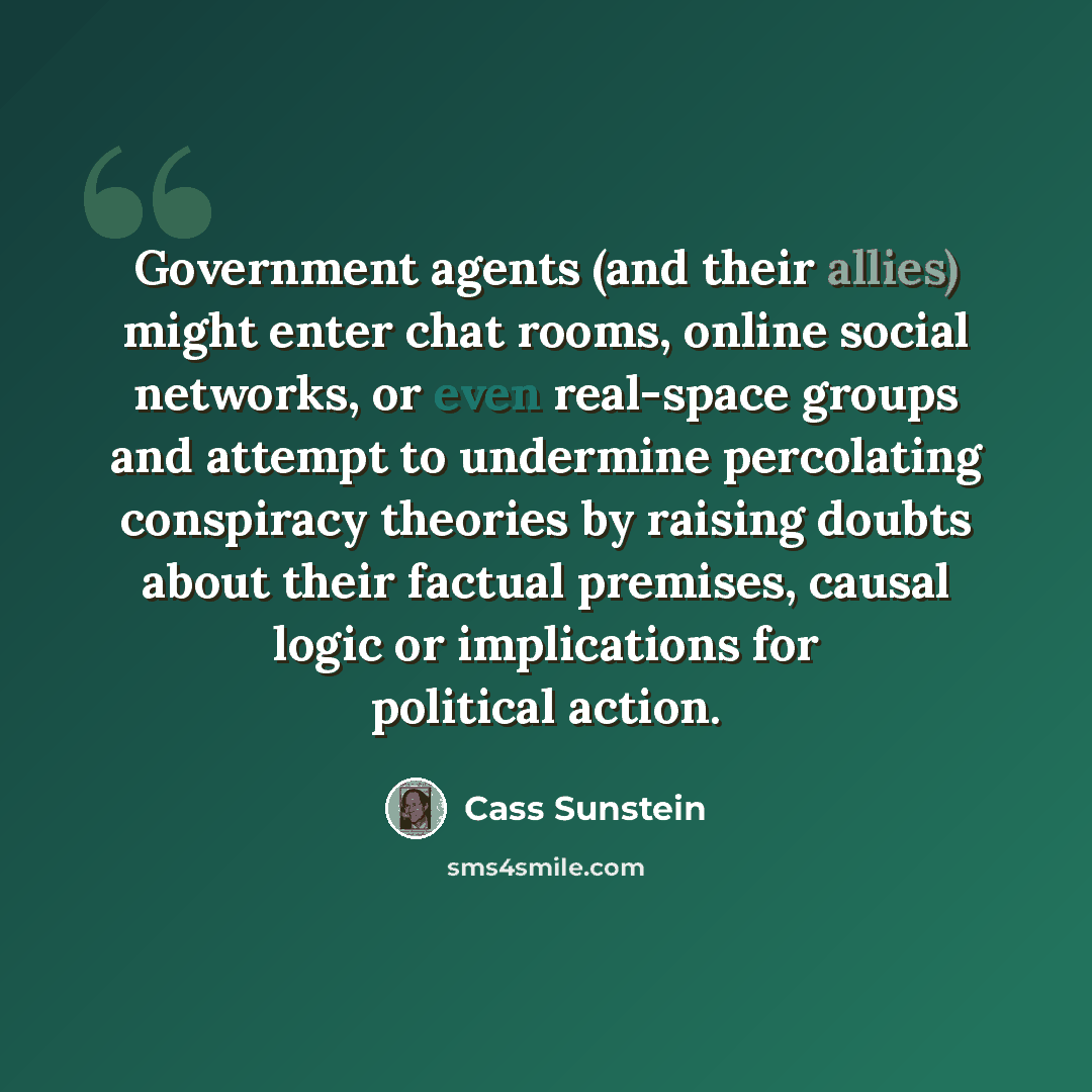 “Government agents (and their allies) might enter chat rooms, online social networks, or even real-space groups and attempt to undermine percolating conspiracy theories by raising doubts about their factual premises, causal logic or implications for political action.” quote by Cass Sunstein