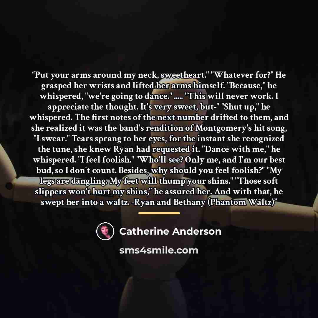 “Put your arms around my neck, sweetheart." "Whatever for?" He grasped her wrists and lifted her arms himself. "Because," he whispered, "we're going to dance." … "This will never work. I appreciate the thought. It's very sweet, but-" "Shut up," he whispered. The first notes of the next number…” quote by Catherine Anderson