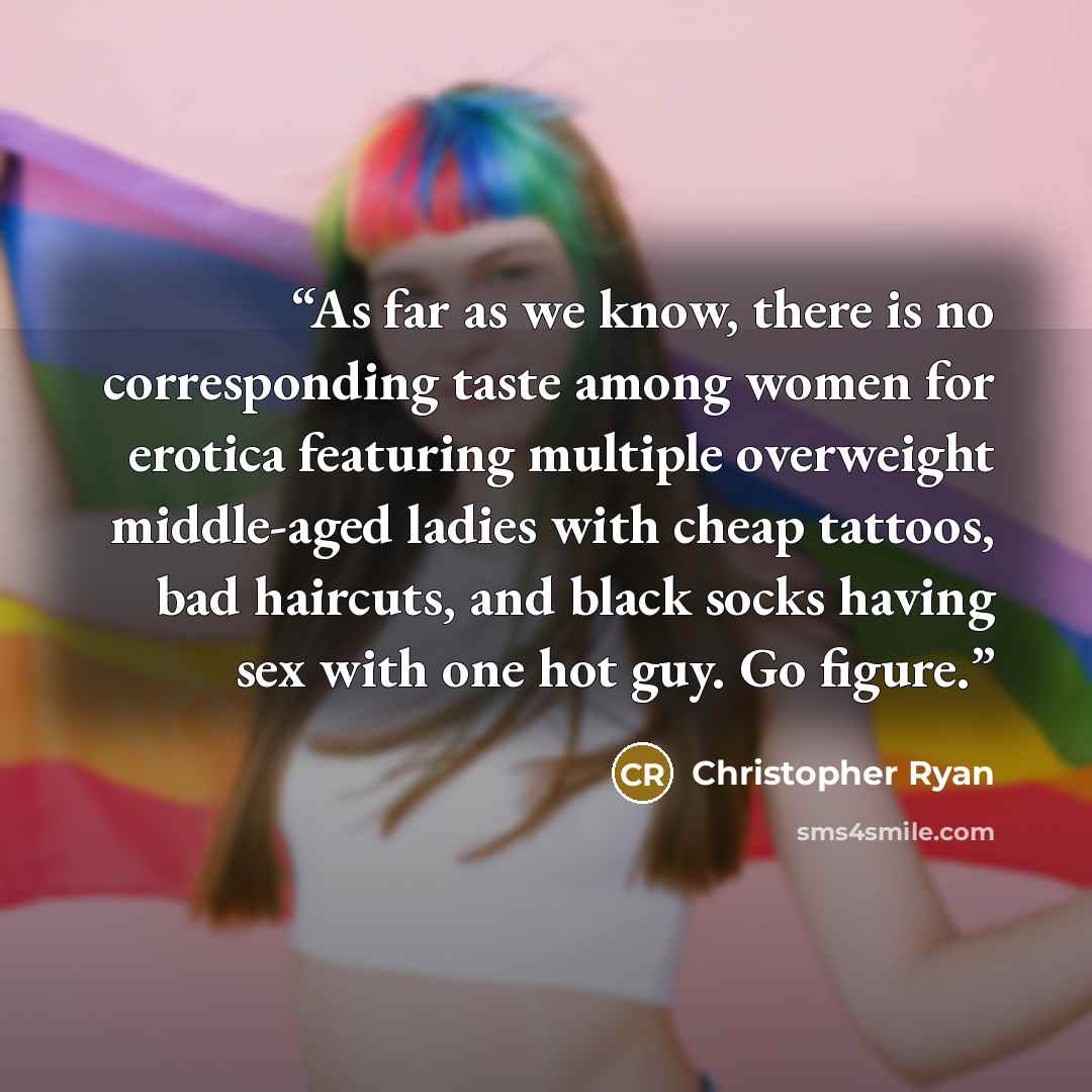 “As far as we know, there is no corresponding taste among women for erotica featuring multiple overweight middle-aged ladies with cheap tattoos, bad haircuts, and black socks having sex with one hot guy. Go figure.” quote by Christopher Ryan