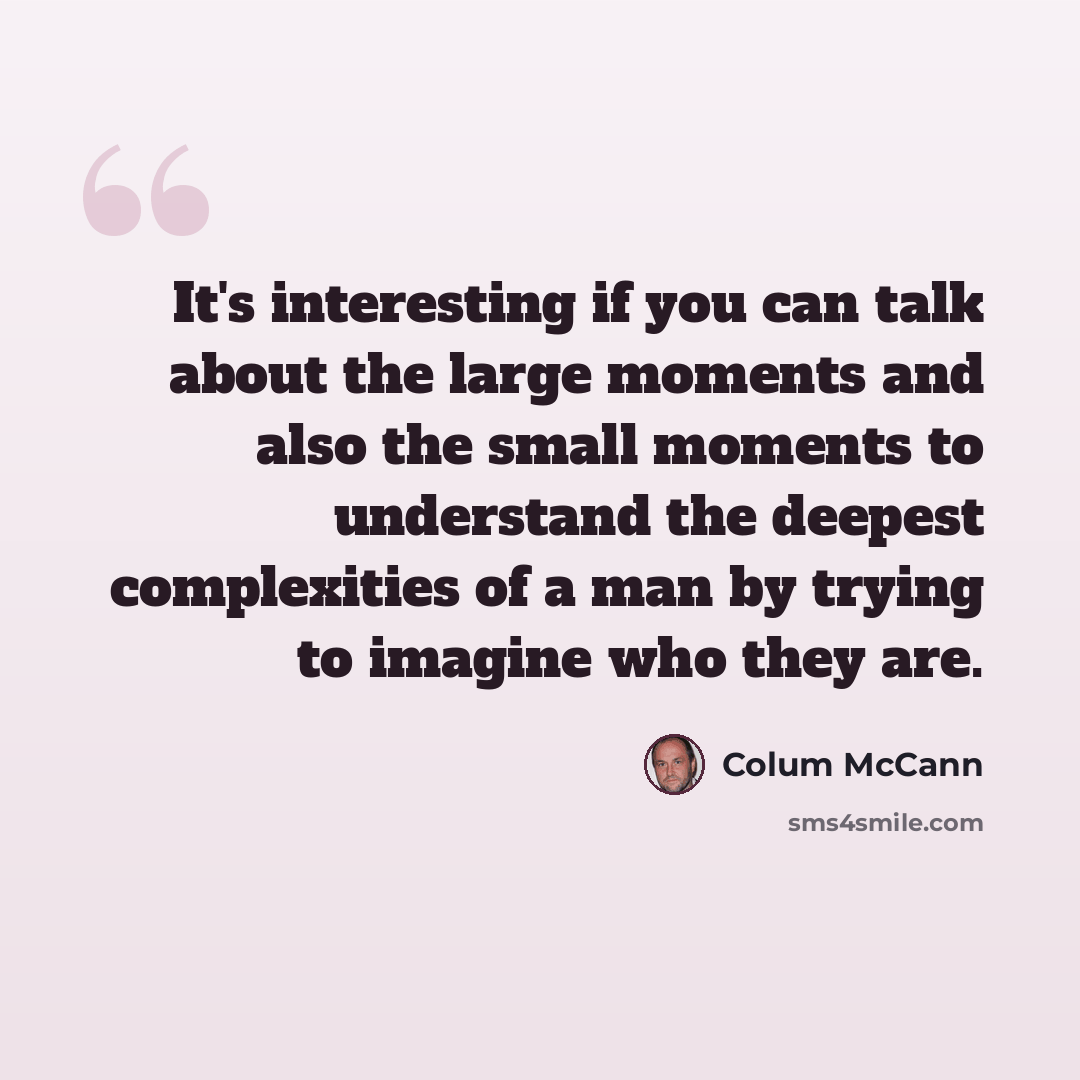 “It's interesting if you can talk about the large moments and also the small moments to understand the deepest complexities of a man by trying to imagine who they are.” quote by Colum McCann