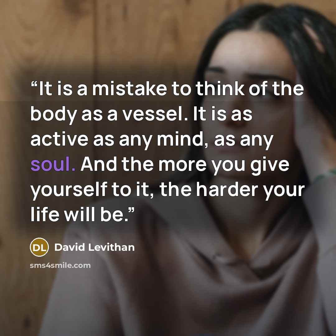 “It is a mistake to think of the body as a vessel. It is as active as any mind, as any soul. And the more you give yourself to it, the harder your life will be.” quote by David Levithan
