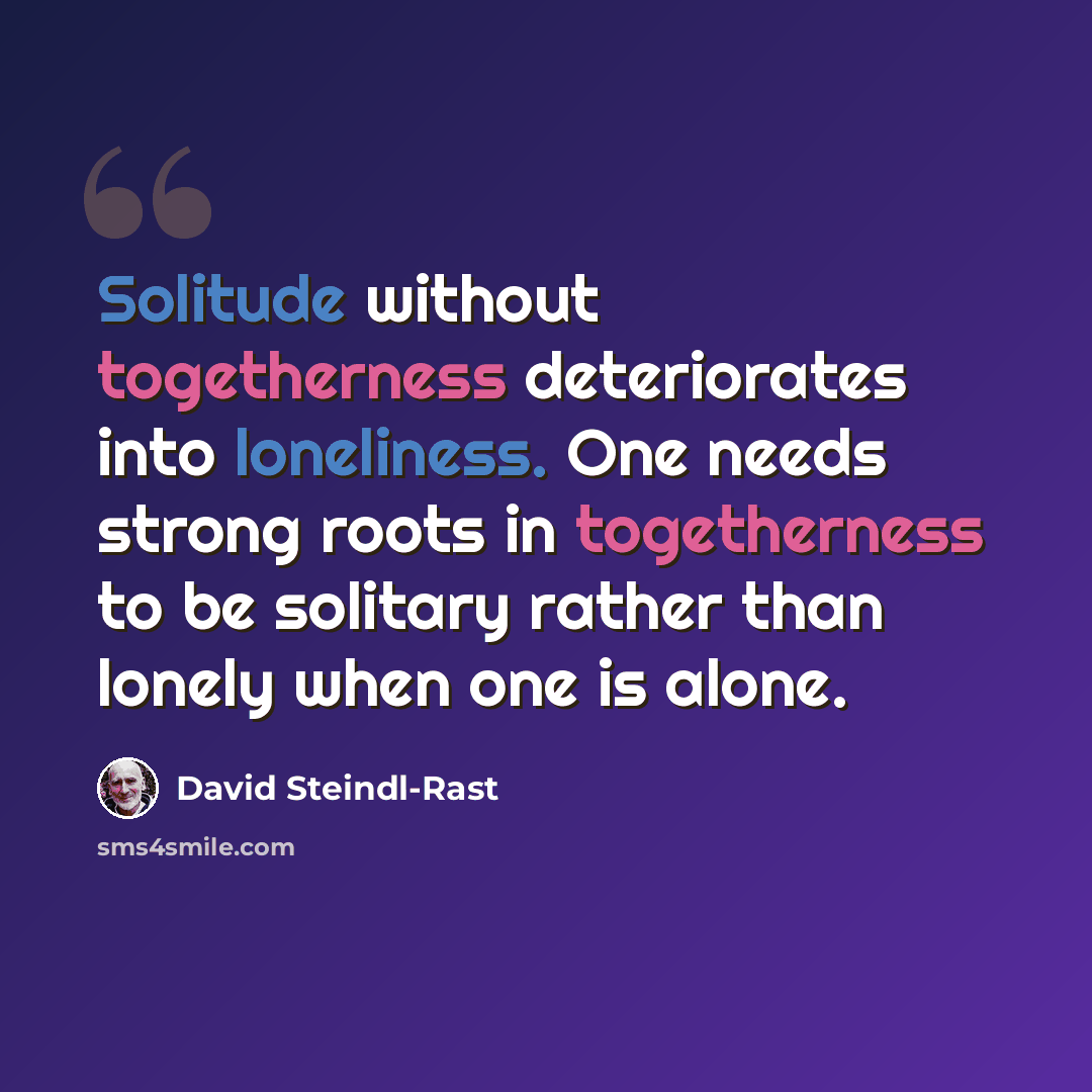 “Solitude without togetherness deteriorates into loneliness. One needs strong roots in togetherness to be solitary rather than lonely when one is alone.” quote by David Steindl-Rast