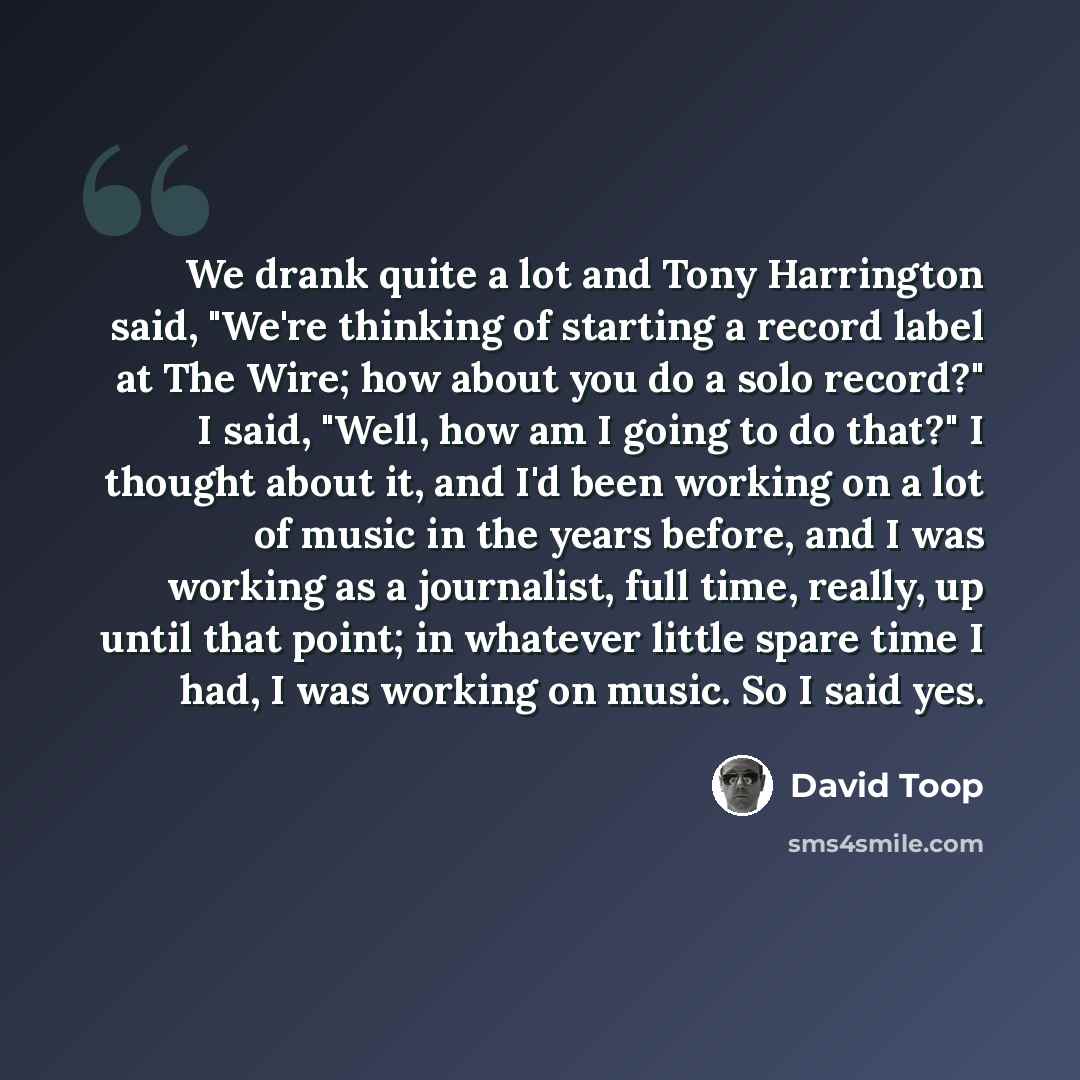 “We drank quite a lot and Tony Harrington said, "We're thinking of starting a record label at The Wire; how about you do a solo record?" I said, "Well, how am I going to do that?" I thought about it, and I'd been working on a lot of music in the years before, and I was working as a journalist, full…” quote by David Toop