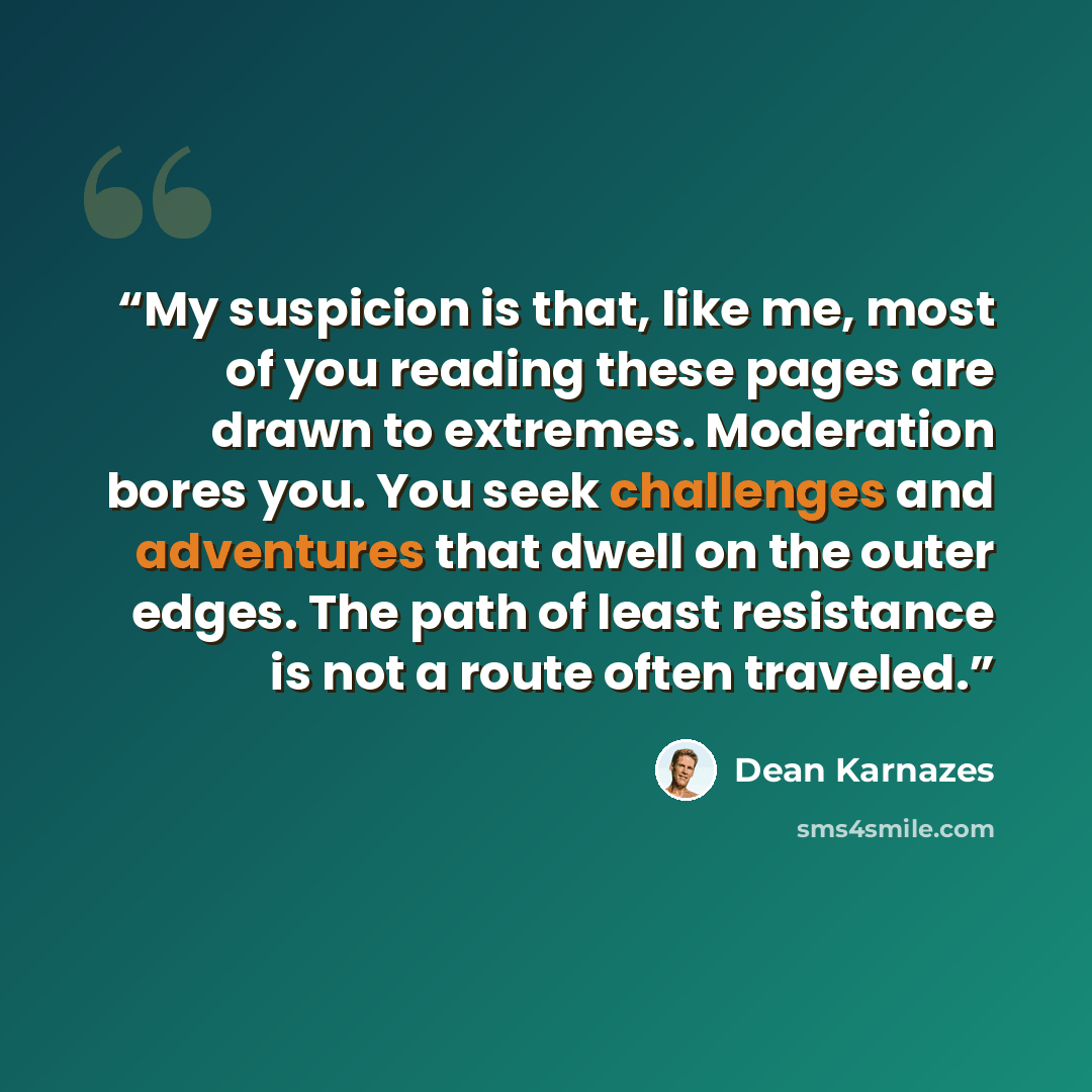 “My suspicion is that, like me, most of you reading these pages are drawn to extremes. Moderation bores you. You seek challenges and adventures that dwell on the outer edges. The path of least resistance is not a route often traveled.” quote by Dean Karnazes